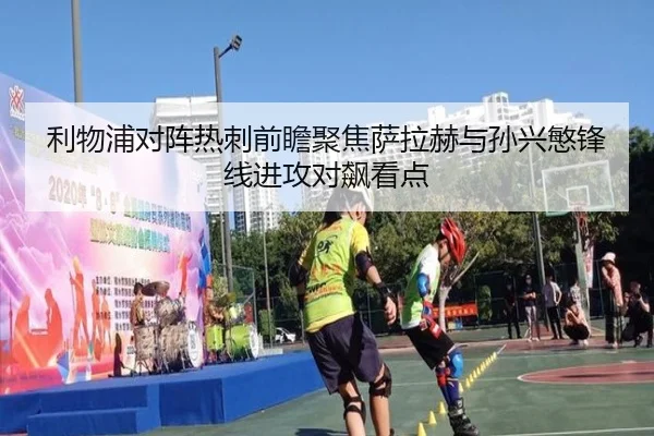 利物浦对阵热刺前瞻聚焦萨拉赫与孙兴慜锋线进攻对飙看点