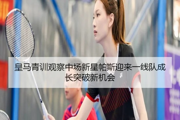 皇马青训观察中场新星帕斯迎来一线队成长突破新机会
