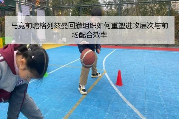 马竞前瞻格列兹曼回撤组织如何重塑进攻层次与前场配合效率
