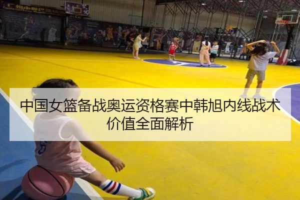 中国女篮备战奥运资格赛中韩旭内线战术价值全面解析