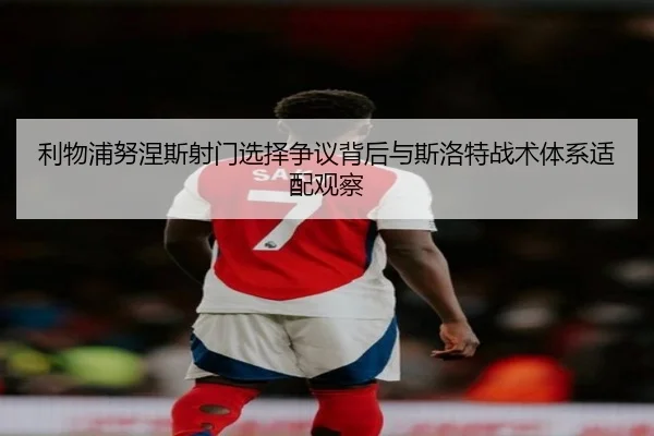 利物浦努涅斯射门选择争议背后与斯洛特战术体系适配观察