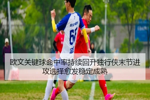 欧文关键球命中率持续回升独行侠末节进攻选择愈发稳定成熟